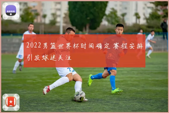 2022男篮世界杯时间确定 赛程安排引发球迷关注