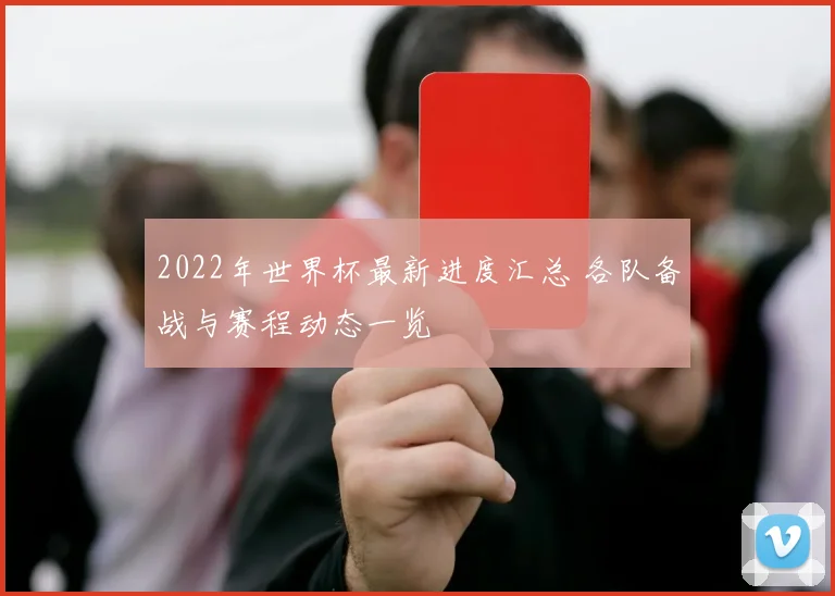 2022年世界杯最新进度汇总 各队备战与赛程动态一览