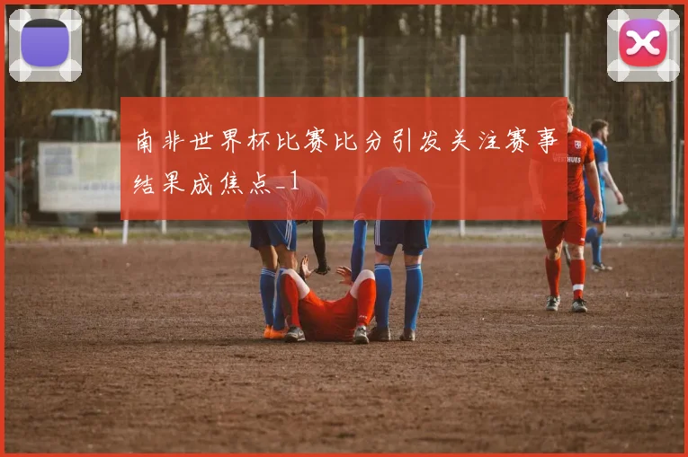 南非世界杯比赛比分引发关注赛事结果成焦点_1
