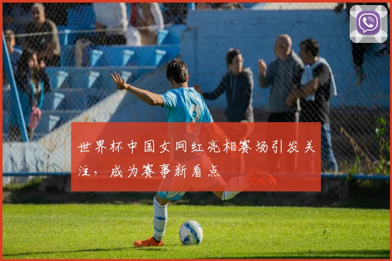 世界杯中国女网红亮相赛场引发关注,成为赛事新看点